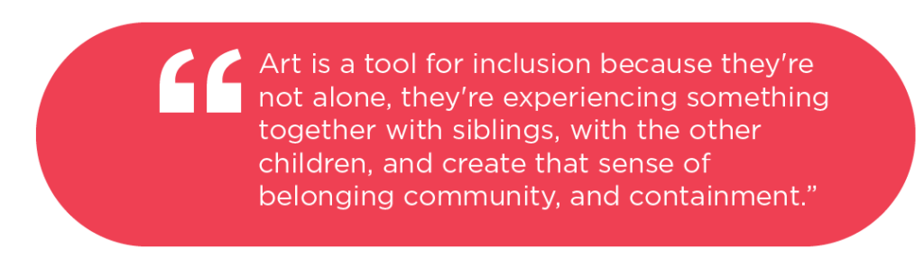 [Quote: Art is a tool for inclusion because they're not alone, they're experiencing something together with siblings, with the other children, and create that sense of belonging community, and containment.