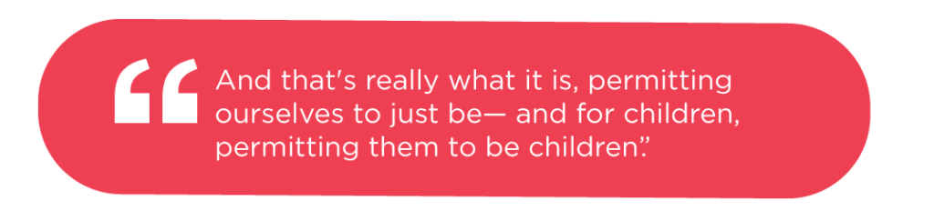And that's really what it is, permitting ourselves to just be— and for children, permitting them to be children.]