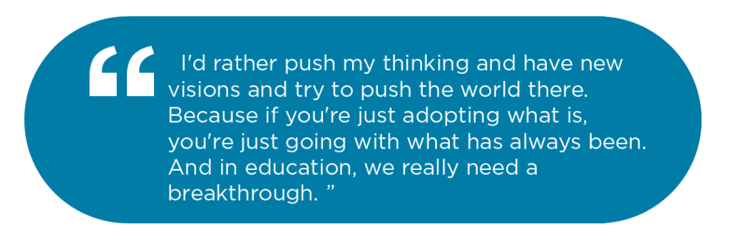 Blue pill shaped graphic with white text that says: I'd rather push my thinking and have new visions, and try to poush the world there. Because if you're just adoptiong what is, you're just going with what's always been and in education, we really need a breakthrough"